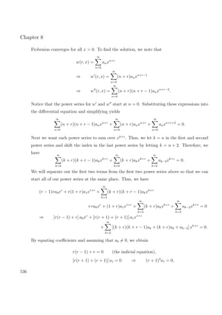 Chapter 8
Frobenius converges for all x > 0. To ﬁnd the solution, we note that
w(r, x) =
∞
n=0
anxn+r
⇒ w (r, x) =
∞
n=0
(n + r)anxn+r−1
⇒ w (r, x) =
∞
n=0
(n + r)(n + r − 1)anxn+r−2
.
Notice that the power series for w and w start at n = 0. Substituting these expressions into
the diﬀerential equation and simplifying yields
∞
n=0
(n + r)(n + r − 1)anxn+r
+
∞
n=0
(n + r)anxn+r
+
∞
n=0
anxn+r+2
= 0.
Next we want each power series to sum over xk+r
. Thus, we let k = n in the ﬁrst and second
power series and shift the index in the last power series by letting k = n + 2. Therefore, we
have ∞
k=0
(k + r)(k + r − 1)akxk+r
+
∞
k=0
(k + r)akxk+r
+
∞
k=2
ak−2xk+r
= 0.
We will separate out the ﬁrst two terms from the ﬁrst two power series above so that we can
start all of our power series at the same place. Thus, we have
(r − 1)ra0xr
+ r(1 + r)a1x1+r
+
∞
k=2
(k + r)(k + r − 1)akxk+r
+ra0xr
+ (1 + r)a1x1+r
+
∞
k=2
(k + r)akxk+r
+
∞
k=2
ak−2xk+r
= 0
⇒ [r(r − 1) + r] a0xr
+ [r(r + 1) + (r + 1)] a1x1+r
+
∞
k=2
[(k + r)(k + r − 1)ak + (k + r)ak + ak−2] xk+r
= 0.
By equating coeﬃcients and assuming that a0 = 0, we obtain
r(r − 1) + r = 0 (the indicial equation),
[r(r + 1) + (r + 1)] a1 = 0 ⇒ (r + 1)2
a1 = 0,
536
 