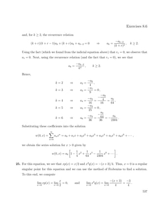 Exercises 8.6
and, for k ≥ 2, the recurrence relation
(k + r)(k + r − 1)ak + (k + r)ak + ak−2 = 0 ⇒ ak =
−ak−2
(k + r)2
, k ≥ 2.
Using the fact (which we found from the indicial equation above) that r1 = 0, we observe that
a1 = 0. Next, using the recurrence relation (and the fact that r1 = 0), we see that
ak =
−ak−2
k2
, k ≥ 2.
Hence,
k = 2 ⇒ a2 =
−a0
4
,
k = 3 ⇒ a3 =
−a1
9
= 0 ,
k = 4 ⇒ a4 =
−a2
16
=
−
−a0
4
16
=
a0
64
,
k = 5 ⇒ a5 =
−a3
25
= 0 ,
k = 6 ⇒ a6 =
−a4
36
=
−
a0
64
36
= −
a0
2304
.
Substituting these coeﬃcients into the solution
w(0, x) =
∞
n=0
anxn
= a0 + a1x + a2x2
+ a3x3
+ a4x4
+ a5x5
+ a6x6
+ · · · ,
we obtain the series solution for x > 0 given by
w(0, x) = a0 1 −
1
4
x2
+
1
64
x4
−
1
2304
x6
+ · · · .
25. For this equation, we see that xp(x) = x/2 and x2
q(x) = −(x+ 3)/4. Thus, x = 0 is a regular
singular point for this equation and we can use the method of Frobenius to ﬁnd a solution.
To this end, we compute
lim
x→0
xp(x) = lim
x→0
x
2
= 0, and lim
x→0
x2
q(x) = lim
x→0
−(x + 3)
4
=
−3
4
.
537
 
