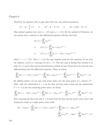 Chapter 8
Therefore, by equation (16) on page 463 of the text, the indicial equation is
r(r − 1) −
3
4
= 0 ⇒ 4r2
− 4r − 3 = 0 ⇒ (2r + 1)(2r − 3) = 0.
This indicial equation has roots r1 = 3/2 and r2 = −1/2. By the method of Frobenius, we
can assume that a solution to this diﬀerential equation will have the form
w(r, x) =
∞
n=0
anxn+r
⇒ w (r, x) =
∞
n=0
(n + r)anxn+r−1
⇒ w (r, x) =
∞
n=0
(n + r − 1)(n + r)anxn+r−2
,
where r = r1 = 3/2. Since x = 0 is the only singular point for this equation, we see that
the solution, w(3/2, x), converges for all x > 0. The ﬁrst step in ﬁnding this solution is to
plug w(r, x) and its ﬁrst and second derivatives (which we have found above by term by term
diﬀerentiation) into the diﬀerential equation. Thus, we obtain
∞
n=0
4(n + r − 1)(n + r)anxn+r
+
∞
n=0
2(n + r)anxn+r+1
−
∞
n=0
anxn+r+1
−
∞
n=0
3anxn+r
= 0.
By shifting indices, we can sum each power series over the same power of x, namely xk+r
.
Thus, with the substitution k = n in the ﬁrst and last power series and the substitution
k = n + 1 in the two remaining power series, we obtain
∞
k=0
4(k + r − 1)(k + r)akxk+r
+
∞
k=1
2(k + r − 1)ak−1xk+r
−
∞
k=1
ak−1xk+r
−
∞
k=0
3akxk+r
= 0.
Next removing the ﬁrst term (the k = 0 term) from the ﬁrst and last power series above and
writing the result as a single power series yields
4(r − 1)ra0xr
+
∞
k=1
4(k + r − 1)(k + r)akxk+r
+
∞
k=1
2(k + r − 1)ak−1xk+r
−
∞
k=1
ak−1xk+r
− 3a0xr
−
∞
k=1
3akxk+r
= 0
538
 