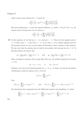 Chapter 8
yields a power series solution for x > 0 given by
w
3
2
, x = a0x3/2
+ a0
∞
n=1
(−1)n
xn+(3/2)
2n−1(n + 2)!
.
But since substituting n = 0 into the general coeﬃcient, an, yields (−1)0
a0/(2−1
2!) = a0, the
solution that we found above can be written as
w
3
2
, x = a0
∞
n=0
(−1)n
xn+(3/2)
2n−1(n + 2)!
.
27. In this equation, we see that p(x) = −1/x and q(x) = −1. Thus, the only singular point is
x = 0. Since xp(x) = −1 and x2
q(x) = −x2
, we see that x = 0 is a regular singular point for
this equation and so we can use the method of Frobenius to ﬁnd a solution to this equation.
We also note that the solution that we ﬁnd by this method will converge for all x > 0. To
ﬁnd this solution we observe that
p0 = lim
x→0
xp(x) = lim
x→0
(−1) = −1 and q0 = lim
x→0
x2
q(x) = lim
x→0
(−x2
) = 0.
Thus, according to equation (16) on page 463 of the text, the indicial equation for the point
x = 0 is
r(r − 1) − r = 0 ⇒ r(r − 2) = 0.
Therefore, the roots to the indicial equation are r1 = 2, r2 = 0. Hence, we will use the method
of Frobenius to ﬁnd the solution w(2, x). If we let
w(r, x) =
∞
n=0
anxn+r
,
then
w (r, x) =
∞
n=0
(n + r)anxn+r−1
, and w (r, x) =
∞
n=0
(n + r − 1)(n + r)anxn+r−2
.
By substituting these expressions into the diﬀerential equation and simplifying, we obtain
∞
n=0
(n + r − 1)(n + r)anxn+r−1
−
∞
n=0
(n + r)anxn+r−1
−
∞
n=0
anxn+r+1
= 0.
540
 