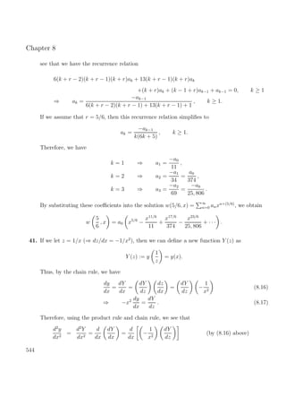 Chapter 8
see that we have the recurrence relation
6(k + r − 2)(k + r − 1)(k + r)ak + 13(k + r − 1)(k + r)ak
+(k + r)ak + (k − 1 + r)ak−1 + ak−1 = 0, k ≥ 1
⇒ ak =
−ak−1
6(k + r − 2)(k + r − 1) + 13(k + r − 1) + 1
, k ≥ 1.
If we assume that r = 5/6, then this recurrence relation simpliﬁes to
ak =
−ak−1
k(6k + 5)
, k ≥ 1.
Therefore, we have
k = 1 ⇒ a1 =
−a0
11
,
k = 2 ⇒ a2 =
−a1
34
=
a0
374
,
k = 3 ⇒ a3 =
−a2
69
=
−a0
25, 806
.
By substituting these coeﬃcients into the solution w(5/6, x) = ∞
n=0 anxn+(5/6)
, we obtain
w
5
6
, x = a0 x5/6
−
x11/6
11
+
x17/6
374
−
x23/6
25, 806
+ · · · .
41. If we let z = 1/x (⇒ dz/dx = −1/x2
), then we can deﬁne a new function Y (z) as
Y (z) := y
1
z
= y(x).
Thus, by the chain rule, we have
dy
dx
=
dY
dx
=
dY
dz
dz
dx
=
dY
dz
−
1
x2
(8.16)
⇒ −x2 dy
dx
=
dY
dz
. (8.17)
Therefore, using the product rule and chain rule, we see that
d2
y
dx2
=
d2
Y
dx2
=
d
dx
dY
dx
=
d
dx
−
1
x2
dY
dz
(by (8.16) above)
544
 
