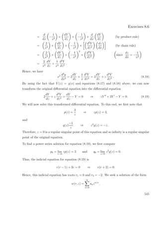 Exercises 8.6
=
d
dx
−
1
x2
×
dY
dz
+ −
1
x2
×
d
dx
dY
dz
(by product rule)
=
2
x3
×
dY
dz
+ −
1
x2
×
d2
Y
dz2
dz
dx
(by chain rule)
=
2
x3
×
dY
dz
+ −
1
x2
2
×
d2
Y
dz2
since
dz
dx
= −
1
x2
=
2
x3
dY
dz
+
1
x4
d2
Y
dz2
.
Hence, we have
x3 d2
y
dx2
= 2
dY
dz
+
1
x
d2
Y
dz2
= 2
dY
dz
+ z
d2
Y
dz2
. (8.18)
By using the fact that Y (z) = y(x) and equations (8.17) and (8.18) above, we can now
transform the original diﬀerential equation into the diﬀerential equation
2
dY
dz
+ z
d2
Y
dz2
+
dY
dz
− Y = 0 ⇒ zY + 3Y − Y = 0. (8.19)
We will now solve this transformed diﬀerential equation. To this end, we ﬁrst note that
p(z) =
3
z
⇒ zp(z) = 3,
and
q(z)
−1
z
⇒ z2
g(z) = −z.
Therefore, z = 0 is a regular singular point of this equation and so inﬁnity is a regular singular
point of the original equation.
To ﬁnd a power series solution for equation (8.19), we ﬁrst compute
p0 = lim
z→0
zp(z) = 3 and q0 = lim
z→0
z2
q(z) = 0.
Thus, the indicial equation for equation (8.19) is
r(r − 1) + 3r = 0 ⇒ r(r + 2) = 0.
Hence, this indicial equation has roots r1 = 0 and r2 = −2. We seek a solution of the form
w(r, z) =
∞
n=0
anzn+r
.
545
 