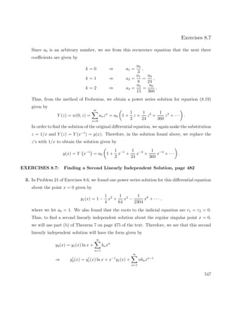 Exercises 8.7
Since a0 is an arbitrary number, we see from this recurrence equation that the next three
coeﬃcients are given by
k = 0 ⇒ a1 =
a0
3
,
k = 1 ⇒ a2 =
a1
8
=
a0
24
,
k = 2 ⇒ a3 =
a2
15
=
a0
360
.
Thus, from the method of Frobenius, we obtain a power series solution for equation (8.19)
given by
Y (z) = w(0, z) =
∞
n=0
anzn
= a0 1 +
1
3
z +
1
24
z2
+
1
360
z3
+ · · · .
In order to ﬁnd the solution of the original diﬀerential equation, we again make the substitution
z = 1/x and Y (z) = Y (x−1
) = y(x). Therefore, in the solution found above, we replace the
z’s with 1/x to obtain the solution given by
y(x) = Y x−1
= a0 1 +
1
3
x−1
+
1
24
x−2
+
1
360
x−3
+ · · · .
EXERCISES 8.7: Finding a Second Linearly Independent Solution, page 482
3. In Problem 21 of Exercises 8.6, we found one power series solution for this diﬀerential equation
about the point x = 0 given by
y1(x) = 1 −
1
4
x2
+
1
64
x4
−
1
2304
x6
+ · · · ,
where we let a0 = 1. We also found that the roots to the indicial equation are r1 = r2 = 0.
Thus, to ﬁnd a second linearly independent solution about the regular singular point x = 0,
we will use part (b) of Theorem 7 on page 475 of the text. Therefore, we see that this second
linearly independent solution will have the form given by
y2(x) = y1(x) ln x +
∞
n=1
bnxn
⇒ y2(x) = y1(x) ln x + x−1
y1(x) +
∞
n=1
nbnxn−1
547
 