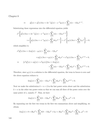 Chapter 8
⇒ y2 (x) = y1 (x) ln x + 2x−1
y1(x) − x−2
y1(x) +
∞
n=1
n(n − 1)bnxn−2
.
Substituting these expressions into the diﬀerential equation yields
x2
y1(x) ln x + 2x−1
y1(x) − x−2
y1(x) +
∞
n=1
n(n − 1)bnxn−2
+x y1(x) ln x + x−1
y1(x) +
∞
n=1
nbnxn−1
+ x2
y1(x) ln x +
∞
n=1
bnxn
= 0,
which simpliﬁes to
x2
y1(x) ln x + 2xy1(x) − y1(x) +
∞
n=1
n(n − 1)bnxn
+xy1(x) ln x + y1(x) +
∞
n=1
nbnxn
+ x2
y1(x) ln x +
∞
n=1
bnxn+2
= 0,
⇒ x2
y1(x) + xy1(x) + x2
y1(x) ln x + 2xy1(x)
+
∞
n=1
n(n − 1)bnxn
+
∞
n=1
nbnxn
+
∞
n=1
bnxn+2
= 0.
Therefore, since y1(x) is a solution to the diﬀerential equation, the term in braces is zero and
the above equation reduces to
2xy1(x) +
∞
n=1
n(n − 1)bnxn
+
∞
n=1
nbnxn
+
∞
n=1
bnxn+2
= 0.
Next we make the substitution k = n + 2 in the last power series above and the substitution
k = n in the other two power series so that we can sum all three of the power series over the
same power of x, namely xk
. Thus, we have
2xy1(x) +
∞
k=1
k(k − 1)bkxk
+
∞
k=1
kbkxk
+
∞
k=3
bk−2xk
= 0.
By separating out the ﬁrst two terms in the ﬁrst two summations above and simplifying, we
obtain
2xy1(x) + 0 + 2b2x2
+
∞
k=3
k(k − 1)bkxk
+ b1x + 2b2x2
+
∞
k=3
kbkxk
+
∞
k=3
bk−2xk
= 0
548
 