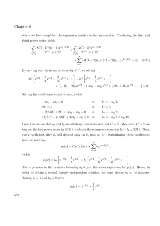 Chapter 8
where we have simpliﬁed the expression inside the last summation. Combining the ﬁrst and
third power series yields
∞
n=0
8C(−1)n
(n + 1)xn+(3/2)
2n−1(n + 2)!
+
∞
n=0
2C(−1)n
xn+(5/2)
2n−1(n + 2)!
+
∞
k=1
[4k(k − 2)bk + 2(k − 2)bk−1] xk−(1/2)
= 0, (8.21)
By writing out the terms up to order x7/2
, we obtain
8C x3/2
−
1
3
x5/2
+
3
16
x7/2
+ · · · + 2C x5/2
−
1
6
x7/2
+ · · ·
+ (−4b1 − 2b0)x1/2
+ (12b3 + 2b2)x5/2
+ (32b4 + 4b3)x7/2
+ · · · = 0.
Setting the coeﬃcients equal to zero, yields
−4b1 − 2b0 = 0 ⇒ b1 = −b0/2;
8C = 0 ⇒ C = 0;
−(8/3)C + 2C + 12b3 + 2b2 = 0 ⇒ b3 = −b2/6;
(2/3)C − (1/3)C + 32b4 + 4b3 = 0 ⇒ b4 = −b3/8 = b2/48.
From this we see that b0 and b2 are arbitrary constants and that C = 0. Also, since C = 0, we
can use the last power series in (8.21) to obtain the recurrence equation bk = bk−1/(2k). Thus,
every coeﬃcient after b4 will depend only on b2 (not on b0). Substituting these coeﬃcients
into the solution,
y2(x) = Cy1(x) ln x +
∞
n=0
bnxn−(1/2)
,
yields
y2(x) = b0 x−1/2
−
1
2
x1/2
+ b2 x3/2
−
1
6
x5/2
+
1
48
x7/2
+ · · ·
The expression in the brackets following b2 is just the series expansion for y1(x). Hence, in
order to obtain a second linearly independent solution, we must choose b0 to be nonzero.
Taking b0 = 1 and b2 = 0 gives
y2(x) = x−1/2
−
1
2
x1/2
.
552
 