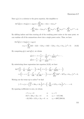 Exercises 8.7
Since y2(x) is a solution to the given equation, this simpliﬁes to
18x2
y2 (x) + 8xy2(x) + xy2(x) +
∞
n=1
6(n − 2)(n − 1)ncnxn
+
∞
n=1
13(n − 1)ncnxn
+
∞
n=1
ncnxn
+
∞
n=1
ncnxn+1
+
∞
n=1
cnxn+1
= 0.
By shifting indices and then starting all of the resulting power series at the same point, we
can combine all of the summations above into a single power series. Thus, we have
18x2
y2 (x) + 8xy2(x) + xy2(x)
+c1x +
∞
k=2
[6(k − 2)(k − 1)kck + 13(k − 1)kck + kck + kck−1] xk
= 0. (8.23)
By computing y2(x) and y2(x), we obtain
y2(x) = −1 +
1
7
x −
1
182
x2
+
1
10374
x3
+ · · · ,
y2(x) =
1
7
−
1
91
x +
1
3458
x2
+ · · · .
By substituting these expressions into equation (8.23), we have
18x2 1
7
−
x
91
+
x2
3458
+ · · · + 8x −1 +
x
7
−
x2
182
+
x3
10374
+ · · ·
+x 1 − x +
x2
14
−
x3
546
+
x4
41, 496
+ · · · + c1x +
∞
k=2
(6k3
− 5k2
)ck + kck−1 xk
= 0.
Writing out the terms up to orderx3
we ﬁnd
(−7 + c1) x +
19
7
+ 28c2 + 2c1 x2
+ −
31
182
+ 117c3 + 3c2 x3
+ · · · = 0.
By equating coeﬃcients to zero, we obtain
−7 + c1 = 0 ⇒ c1 = 7;
19/7 + 28c2 + 2c1 = 0 ⇒ c2 = −117/196;
−31/182 + 117c3 + 3c2 = 0 ⇒ c3 = 4997/298116.
555
 