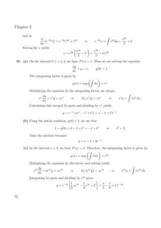 Chapter 2
and so
d
dy
e−2y
x = e−2y
e4y
= e2y
⇒ e−2y
x = e2y
dy =
e2y
2
+ C.
Solving for x yields
x = e2y e2y
2
+ C =
e4y
2
+ Ce2y
.
31. (a) On the interval 0 ≤ x ≤ 2, we have P(x) = 1. Thus we are solving the equation
dy
dx
+ y = x, y(0) = 1.
The integrating factor is given by
µ(x) = exp dx = ex
.
Multiplying the equation by the integrating factor, we obtain
ex dy
dx
+ ex
y = xex
⇒ Dx [ex
y] = xex
⇒ ex
y = xex
dx .
Calculating this integral by parts and dividing by ex
yields
y = e−x
(xex
− ex
+ C) = x − 1 + Ce−x
.
(b) Using the initial condition, y(0) = 1, we see that
1 = y(0) = 0 − 1 + C = −1 + C ⇒ C = 2.
Thus the solution becomes
y = x − 1 + 2e−x
.
(c) In the interval x > 2, we have P(x) = 3. Therefore, the integrating factor is given by
µ(x) = exp 3 dx = e3x
.
Multiplying the equation by this factor and solving yields
e3x dy
dx
+ 3e3x
y = xe3x
⇒ Dx e3x
y = xe3x
⇒ e3x
y = xe3x
dx .
Integrating by parts and dividing by e3x
gives
y = e−3x 1
3
xe3x
−
1
9
e3x
+ C =
x
3
−
1
9
+ Ce−3x
.
52
 