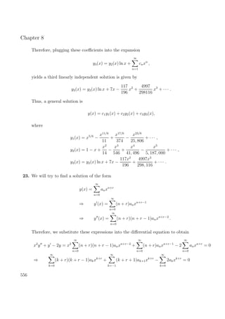 Chapter 8
Therefore, plugging these coeﬃcients into the expansion
y3(x) = y2(x) ln x +
∞
n=1
cnxn
,
yields a third linearly independent solution is given by
y3(x) = y2(x) ln x + 7x −
117
196
x2
+
4997
298116
x3
+ · · · .
Thus, a general solution is
y(x) = c1y1(x) + c2y2(x) + c3y3(x),
where
y1(x) = x5/6
−
x11/6
11
+
x17/6
374
−
x23/6
25, 806
+ · · · ,
y2(x) = 1 − x +
x2
14
−
x3
546
+
x4
41, 496
−
x5
5, 187, 000
+ · · · ,
y3(x) = y2(x) ln x + 7x −
117x2
196
+
4997x3
298, 116
+ · · · .
23. We will try to ﬁnd a solution of the form
y(x) =
∞
n=0
anxn+r
⇒ y (x) =
∞
n=0
(n + r)anxn+r−1
⇒ y (x) =
∞
n=0
(n + r)(n + r − 1)anxn+r−2
.
Therefore, we substitute these expressions into the diﬀerential equation to obtain
x2
y + y − 2y = x2
∞
n=0
(n + r)(n + r − 1)anxn+r−2
+
∞
n=0
(n + r)anxn+r−1
− 2
∞
n=0
anxn+r
= 0
⇒
∞
k=0
(k + r)(k + r − 1)akxk+r
+
∞
k=−1
(k + r + 1)ak+1xk+r
−
∞
k=0
2akxk+r
= 0
556
 