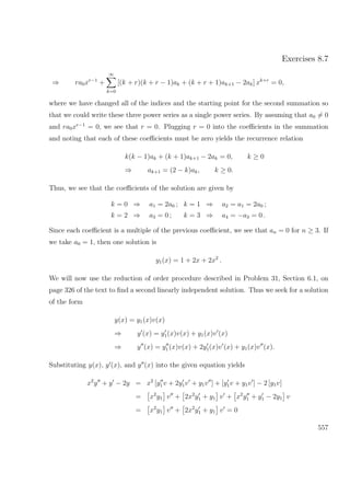 Exercises 8.7
⇒ ra0xr−1
+
∞
k=0
[(k + r)(k + r − 1)ak + (k + r + 1)ak+1 − 2ak] xk+r
= 0,
where we have changed all of the indices and the starting point for the second summation so
that we could write these three power series as a single power series. By assuming that a0 = 0
and ra0xr−1
= 0, we see that r = 0. Plugging r = 0 into the coeﬃcients in the summation
and noting that each of these coeﬃcients must be zero yields the recurrence relation
k(k − 1)ak + (k + 1)ak+1 − 2ak = 0, k ≥ 0
⇒ ak+1 = (2 − k)ak, k ≥ 0.
Thus, we see that the coeﬃcients of the solution are given by
k = 0 ⇒ a1 = 2a0 ; k = 1 ⇒ a2 = a1 = 2a0 ;
k = 2 ⇒ a3 = 0 ; k = 3 ⇒ a4 = −a3 = 0 .
Since each coeﬃcient is a multiple of the previous coeﬃcient, we see that an = 0 for n ≥ 3. If
we take a0 = 1, then one solution is
y1(x) = 1 + 2x + 2x2
.
We will now use the reduction of order procedure described in Problem 31, Section 6.1, on
page 326 of the text to ﬁnd a second linearly independent solution. Thus we seek for a solution
of the form
y(x) = y1(x)v(x)
⇒ y (x) = y1(x)v(x) + y1(x)v (x)
⇒ y (x) = y1 (x)v(x) + 2y1(x)v (x) + y1(x)v (x).
Substituting y(x), y (x), and y (x) into the given equation yields
x2
y + y − 2y = x2
[y1v + 2y1v + y1v ] + [y1v + y1v ] − 2 [y1v]
= x2
y1 v + 2x2
y1 + y1 v + x2
y1 + y1 − 2y1 v
= x2
y1 v + 2x2
y1 + y1 v = 0
557
 