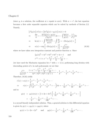 Chapter 8
(since y1 is a solution, the coeﬃcient at v equals to zero). With w = v , the last equation
becomes a ﬁrst order separable equation which can be solved by methods of Section 2.2.
Namely,
x2
y1(x) w (x) + 2x2
y1(x) + y1(x) w(x) = 0
⇒
dw
w
= −
2x2
y1(x) + y1(x)
x2y1(x)
dx = −
2y (x)
y1(x)
+
1
x2
dx
⇒ ln |w| = −
2y (x)dx
y1(x)
−
dx
x2
= −2 ln |y1(x)| +
1
x
⇒ w(x) = exp −2 ln |y1(x)| +
1
x
=
e1/x
[y1(x)]2
, (8.24)
where we have taken zero integration constant and positive function w. Since
[y1(x)]2
= 4x4
+ 8x3
+ 8x2
+ 4x + 1 and
e1/x
= 1 + x−1
+
x−2
2
+
x−3
6
+
x−4
24
+ · · ·
(we have used the Maclaurin expansion for ez
with z = 1/x), performing long division with
descending powers of x in each polynomial, we see that
e1/x
[y1(x)]2
=
1 + x−1
+
x−2
2
+
x−3
6
+
x−4
24
+ · · ·
4x4 + 8x3 + 8x2 + 4x + 1
=
1
4
x−4
−
1
4
x−5
+
1
8
x−6
+ · · · .
Therefore, (8.24) yields
v (x) = w(x) =
1
4
x−4
−
1
4
x−5
+
1
8
x−6
+ · · ·
⇒ v(x) =
1
4
x−4
−
1
4
x−5
+
1
8
x−6
+ · · · dx = −
1
12
x−3
+
1
16
x−4
−
1
40
x−5
+ · · ·
and so
y(x) = y1(x)v(x) = 1 + 2x + 2x2
−
1
12
x−3
+
1
16
x−4
−
1
40
x−5
+ · · ·
= −
1
6
x−1
−
1
24
x−2
−
1
120
x−3
+ · · · .
is a second linearly independent solution. Thus, a general solution to this diﬀerential equation
is given by y(x) = c1y1(x) + c2y2(x), where
y1(x) = 1 + 2x + 2x2
and y2(x) = −
1
6
x−1
−
1
24
x−2
−
1
120
x−3
+ · · · .
558
 