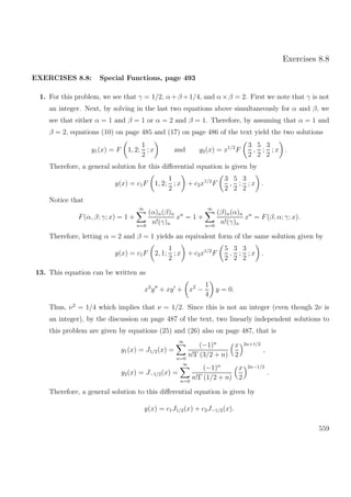 Exercises 8.8
EXERCISES 8.8: Special Functions, page 493
1. For this problem, we see that γ = 1/2, α+β +1/4, and α×β = 2. First we note that γ is not
an integer. Next, by solving in the last two equations above simultaneously for α and β, we
see that either α = 1 and β = 1 or α = 2 and β = 1. Therefore, by assuming that α = 1 and
β = 2, equations (10) on page 485 and (17) on page 486 of the text yield the two solutions
y1(x) = F 1, 2;
1
2
; x and y2(x) = x1/2
F
3
2
,
5
2
;
3
2
; x .
Therefore, a general solution for this diﬀerential equation is given by
y(x) = c1F 1, 2;
1
2
; x + c2x1/2
F
3
2
,
5
2
;
3
2
; x .
Notice that
F(α, β; γ; x) = 1 +
∞
n=0
(α)n(β)n
n!(γ)n
xn
= 1 +
∞
n=0
(β)n(α)n
n!(γ)n
xn
= F(β, α; γ; x).
Therefore, letting α = 2 and β = 1 yields an equivalent form of the same solution given by
y(x) = c1F 2, 1;
1
2
; x + c2x1/2
F
5
2
,
3
2
;
3
2
; x .
13. This equation can be written as
x2
y + xy + x2
−
1
4
y = 0.
Thus, ν2
= 1/4 which implies that ν = 1/2. Since this is not an integer (even though 2ν is
an integer), by the discussion on page 487 of the text, two linearly independent solutions to
this problem are given by equations (25) and (26) also on page 487, that is
y1(x) = J1/2(x) =
∞
n=0
(−1)n
n!Γ (3/2 + n)
x
2
2n+1/2
,
y2(x) = J−1/2(x) =
∞
n=0
(−1)n
n!Γ (1/2 + n)
x
2
2n−1/2
.
Therefore, a general solution to this diﬀerential equation is given by
y(x) = c1J1/2(x) + c2J−1/2(x).
559
 