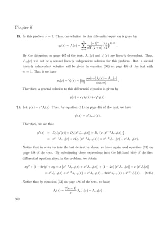 Chapter 8
15. In this problem ν = 1. Thus, one solution to this diﬀerential equation is given by
y1(x) = J1(x) =
∞
n=0
(−1)n
n!Γ (2 + n)
x
2
2n+1
.
By the discussion on page 487 of the text, J−1(x) and J1(x) are linearly dependent. Thus,
J−1(x) will not be a second linearly independent solution for this problem. But, a second
linearly independent solution will be given by equation (30) on page 488 of the text with
m = 1. That is we have
y2(x) = Y1(x) = lim
ν→1
cos(νπ)Jν(x) − J−ν(x)
sin(νπ)
.
Therefore, a general solution to this diﬀerential equation is given by
y(x) = c1J1(x) + c2Y1(x).
21. Let y(x) = xν
Jν(x). Then, by equation (31) on page 488 of the text, we have
y (x) = xν
Jν−1(x).
Therefore, we see that
y (x) = Dx [y (x)] = Dx [xν
Jν−1(x)] = Dx x xν−1
Jν−1(x)
= xν−1
Jν−1(x) + xDx xν−1
Jν−1(x) = xν−1
Jν−1(x) + xν
Jν−2(x).
Notice that in order to take the last derivative above, we have again used equation (31) on
page 488 of the text. By substituting these expressions into the left-hand side of the ﬁrst
diﬀerential equation given in the problem, we obtain
xy + (1 − 2ν)y + xy = x xν−1
Jν−1(x) + xν
Jν−2(x) + (1 − 2ν) [xν
Jν−1(x)] + x [xν
Jν(x)]
= xν
Jν−1(x) + xν+1
Jν−2(x) + xν
Jν−1(x) − 2νxν
Jν−1(x) + xν+1
Jν(x). (8.25)
Notice that by equation (33) on page 488 of the text, we have
Jν(x) =
2(ν − 1)
x
Jν−1(x) − Jν−2(x)
560
 
