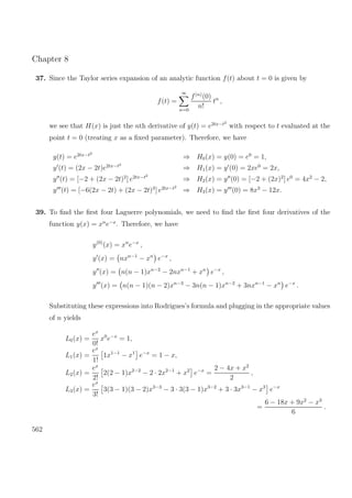 Chapter 8
37. Since the Taylor series expansion of an analytic function f(t) about t = 0 is given by
f(t) =
∞
n=0
f(n)
(0)
n!
tn
,
we see that H(x) is just the nth derivative of y(t) = e2tx−t2
with respect to t evaluated at the
point t = 0 (treating x as a ﬁxed parameter). Therefore, we have
y(t) = e2tx−t2
⇒ H0(x) = y(0) = e0
= 1,
y (t) = (2x − 2t)e2tx−t2
⇒ H1(x) = y (0) = 2xe0
= 2x,
y (t) = [−2 + (2x − 2t)2
] e2tx−t2
⇒ H2(x) = y (0) = [−2 + (2x)2
] e0
= 4x2
− 2,
y (t) = [−6(2x − 2t) + (2x − 2t)3
] e2tx−t2
⇒ H3(x) = y (0) = 8x3
− 12x.
39. To ﬁnd the ﬁrst four Laguerre polynomials, we need to ﬁnd the ﬁrst four derivatives of the
function y(x) = xn
e−x
. Therefore, we have
y(0)
(x) = xn
e−x
,
y (x) = nxn−1
− xn
e−x
,
y (x) = n(n − 1)xn−2
− 2nxn−1
+ xn
e−x
,
y (x) = n(n − 1)(n − 2)xn−3
− 3n(n − 1)xn−2
+ 3nxn−1
− xn
e−x
.
Substituting these expressions into Rodrigues’s formula and plugging in the appropriate values
of n yields
L0(x) =
ex
0!
x0
e−x
= 1,
L1(x) =
ex
1!
1x1−1
− x1
e−x
= 1 − x,
L2(x) =
ex
2!
2(2 − 1)x2−2
− 2 · 2x2−1
+ x2
e−x
=
2 − 4x + x2
2
,
L3(x) =
ex
3!
3(3 − 1)(3 − 2)x3−3
− 3 · 3(3 − 1)x3−2
+ 3 · 3x3−1
− x3
e−x
=
6 − 18x + 9x2
− x3
6
.
562
 