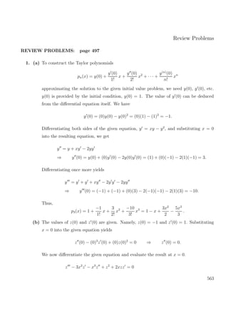 Review Problems
REVIEW PROBLEMS: page 497
1. (a) To construct the Taylor polynomials
pn(x) = y(0) +
y (0)
1!
x +
y (0)
2!
x2
+ · · · +
y(n)
(0)
n!
xn
approximating the solution to the given initial value problem, we need y(0), y (0), etc.
y(0) is provided by the initial condition, y(0) = 1. The value of y (0) can be deduced
from the diﬀerential equation itself. We have
y (0) = (0)y(0) − y(0)2
= (0)(1) − (1)2
= −1.
Diﬀerentiating both sides of the given equation, y = xy − y2
, and substituting x = 0
into the resulting equation, we get
y = y + xy − 2yy
⇒ y (0) = y(0) + (0)y (0) − 2y(0)y (0) = (1) + (0)(−1) − 2(1)(−1) = 3.
Diﬀerentiating once more yields
y = y + y + xy − 2y y − 2yy
⇒ y (0) = (−1) + (−1) + (0)(3) − 2(−1)(−1) − 2(1)(3) = −10.
Thus,
p3(x) = 1 +
−1
1!
x +
3
2!
x2
+
−10
3!
x3
= 1 − x +
3x2
2
−
5x3
3
.
(b) The values of z(0) and z (0) are given. Namely, z(0) = −1 and z (0) = 1. Substituting
x = 0 into the given equation yields
z (0) − (0)3
z (0) + (0)z(0)2
= 0 ⇒ z (0) = 0.
We now diﬀerentiate the given equation and evaluate the result at x = 0.
z − 3x2
z − x3
z + z2
+ 2xzz = 0
563
 