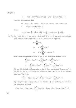 Chapter 8
⇒ z (0) = 3(0)2
z (0) + (0)3
z (0) − z(0)2
− 2(0)z(0)z (0) = −1.
One more diﬀerentiation yields
z(4)
− 6xz − 3x2
z − 3x2
z − x3
z + 2zz + 2zz + 2xz z + 2xzz = 0
⇒ z(4)
(0) = −4z(0)z (0) = 4.
Hence,
p4(x) = −1 +
1
1!
x +
0
2!
x2
+
−1
3!
x3
+
4
4!
x4
= −1 + x −
x3
6
+
x4
6
.
3. (a) Since both p(x) = x2
and q(x) = −2 are analytic at x = 0, a general solution to the
given equation is also analytic at this point. Thus, it has an expansion
y =
∞
k=0
akxk
⇒ y =
∞
k=1
kakxk−1
⇒ y =
∞
k=2
k(k − 1)akxk−2
.
Substituting these expansions for y, y , and y into the original equation yields
∞
k=2
k(k − 1)akxk−2
+ x2
∞
k=1
kakxk−1
− 2
∞
k=0
akxk
= 0
⇒
∞
k=2
k(k − 1)akxk−2
+
∞
k=1
kakxk+1
−
∞
k=0
2akxk
= 0.
We now shift the indices of summation so that all three sums contain like powers xn
. In
the ﬁrst sum, we let k − 2 = n; in the second sum, let k + 1 = n; and let k = n in the
third sum. This yields
∞
n=0
(n + 2)(n + 1)an+2xn
+
∞
n=2
(n − 1)an−1xn
−
∞
n=0
2anxn
= 0.
Separating the terms corresponding to n = 0 and n = 1, and combining the rest under
one summation, we obtain
(2a2 − 2a0) + (6a3 − 2a1) x +
∞
n=2
[(n + 2)(n + 1)an+2 + (n − 1)an−1 − 2an] xn
= 0.
564
 