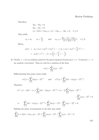 Review Problems
Therefore,
2a2 − 2a0 = 0,
6a3 − 2a1 = 0,
(n + 2)(n + 1)an+2 + (n − 1)an−1 − 2an = 0, n ≥ 2.
This yields
a2 = a0, a3 =
a1
3
, and an+2 =
2an − (n − 1)an−1
(n + 2)(n + 1)
, n ≥ 2.
Hence,
y(x) = a0 + a1x + a2x2
+ a3x3
+ · · · = a0 + a1x + a0x2
+
a1
3
x3
+ · · ·
= a0 1 + x2
+ · · · + a1 x +
x3
3
+ · · · .
5. Clearly, x = 2 is an ordinary point for the given equation because p(x) = x−2 and q(x) = −1
are analytic everywhere. Thus we seek for a solution of the form
w(x) =
∞
k=0
ak(x − 2)k
.
Diﬀerentiating this power series yields
w (x) =
∞
k=1
kak(x − 2)k−1
and w (x) =
∞
k=2
k(k − 1)ak(x − 2)k−2
.
Therefore,
w + (x − 2)w − w =
∞
k=2
k(k − 1)ak(x − 2)k−2
+ (x − 2)
∞
k=1
kak(x − 2)k−1
−
∞
k=0
ak(x − 2)k
= 0
⇒
∞
k=2
k(k − 1)ak(x − 2)k−2
+
∞
k=1
kak(x − 2)k
−
∞
k=0
ak(x − 2)k
= 0.
Shifting the index of summation in the ﬁrst sum yields
∞
n=0
(n + 2)(n + 1)an+2(x − 2)n
+
∞
n=1
nan(x − 2)n
−
∞
n=0
an(x − 2)n
= 0
565
 