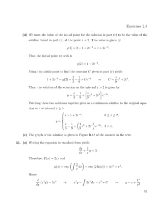 Exercises 2.3
(d) We want the value of the initial point for the solution in part (c) to be the value of the
solution found in part (b) at the point x = 2. This value is given by
y(2) = 2 − 1 + 2e−2
= 1 + 2e−2
.
Thus the initial point we seek is
y(2) = 1 + 2e−2
.
Using this initial point to ﬁnd the constant C given in part (c) yields
1 + 2e−2
= y(2) =
2
3
−
1
9
+ Ce−6
⇒ C =
4
9
e6
+ 2e4
.
Thus, the solution of the equation on the interval x > 2 is given by
y =
x
3
−
1
9
+
4
9
e6
+ 2e4
e−3x
.
Patching these two solutions together gives us a continuous solution to the original equa-
tion on the interval x ≥ 0:
y =



x − 1 + 2e−x
, 0 ≤ x ≤ 2;
x
3
−
1
9
+
4
9
e6
+ 2e4
e−3x
, 2 < x.
(e) The graph of the solution is given in Figure B.18 of the answers in the text.
33. (a) Writing the equation in standard form yields
dy
dx
+
2
x
y = 3.
Therefore, P(x) = 2/x and
µ(x) = exp
2
x
dx = exp (2 ln |x|) = |x|2
= x2
.
Hence
d
dx
x2
y = 3x2
⇒ x2
y = 3x2
dx = x3
+ C ⇒ y = x +
C
x2
53
 