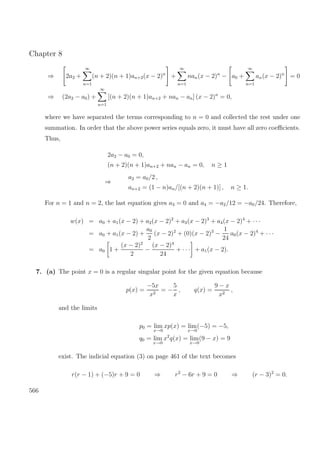 Chapter 8
⇒ 2a2 +
∞
n=1
(n + 2)(n + 1)an+2(x − 2)n
+
∞
n=1
nan(x − 2)n
− a0 +
∞
n=1
an(x − 2)n
= 0
⇒ (2a2 − a0) +
∞
n=1
[(n + 2)(n + 1)an+2 + nan − an] (x − 2)n
= 0,
where we have separated the terms corresponding to n = 0 and collected the rest under one
summation. In order that the above power series equals zero, it must have all zero coeﬃcients.
Thus,
2a2 − a0 = 0,
(n + 2)(n + 1)an+2 + nan − an = 0, n ≥ 1
⇒
a2 = a0/2 ,
an+2 = (1 − n)an/[(n + 2)(n + 1)] , n ≥ 1.
For n = 1 and n = 2, the last equation gives a3 = 0 and a4 = −a2/12 = −a0/24. Therefore,
w(x) = a0 + a1(x − 2) + a2(x − 2)2
+ a3(x − 2)3
+ a4(x − 2)4
+ · · ·
= a0 + a1(x − 2) +
a0
2
(x − 2)2
+ (0)(x − 2)3
−
1
24
a0(x − 2)4
+ · · ·
= a0 1 +
(x − 2)2
2
−
(x − 2)4
24
+ · · · + a1(x − 2).
7. (a) The point x = 0 is a regular singular point for the given equation because
p(x) =
−5x
x2
= −
5
x
, q(x) =
9 − x
x2
,
and the limits
p0 = lim
x→0
xp(x) = lim
x→0
(−5) = −5,
q0 = lim
x→0
x2
q(x) = lim
x→0
(9 − x) = 9
exist. The indicial equation (3) on page 461 of the text becomes
r(r − 1) + (−5)r + 9 = 0 ⇒ r2
− 6r + 9 = 0 ⇒ (r − 3)2
= 0.
566
 