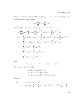 Review Problems
Hence, r = 3 is the exponent of the singularity x = 0, and a solution to the given
diﬀerential equation has the form
y = x3
∞
k=0
akxk
=
∞
k=0
akxk+3
.
Substituting this power series into the given equation yields
x2
∞
k=0
akxk+3
− 5x
∞
k=0
akxk+3
+ (9 − x)
∞
k=0
akxk+3
= 0
⇒
∞
k=0
(k + 3)(k + 2)akxk+3
−
∞
k=0
5(k + 3)akxk+3
+ (9 − x)
∞
k=0
akxk+3
= 0
⇒
∞
k=0
[(k + 3)(k + 2) − 5(k + 3) + 9] akxk+3
−
∞
k=0
akxk+4
= 0
⇒
∞
k=0
k2
akxk+3
−
∞
k=0
akxk+4
= 0
⇒
∞
n=1
n2
anxn+3
−
∞
n=1
an−1xn+3
= 0
⇒
∞
n=1
n2
an − an−1 xn+3
= 0 .
Thus,
n2
an − an−1 = 0 or an =
an−1
n2
, n ≥ 1.
This recurrence relation yields
n = 1 : a1 = a0/(1)2
= a0 ,
n = 2 : a2 = a1/(2)2
= a0/4 ,
n = 3 : a3 = a2/(3)2
= (a0/4) /9 = a0/36 .
Therefore,
y(x) = x3
a0 + a1x + a2x2
+ a3x3
+ · · ·
= x3
a0 + a0x +
a0
4
x2
+
a0
36
x3
+ · · · = a0 x3
+ x4
+
x5
4
+
x6
36
+ · · · .
567
 