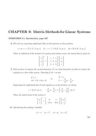 CHAPTER 9: Matrix Methods for Linear Systems
EXERCISES 9.1: Introduction, page 507
3. We start by expressing right-hand sides of all equations as dot products.
x + y + z = [1, 1, 1] · [x, y, z], 2z − x = [−1, 0, 2] · [x, y, z], 4y = [0, 4, 0] · [x, y, z].
Thus, by deﬁnition of the product of a matrix and column vector, the matrix form is given by




x
y
z



 =




1 1 1
−1 0 2
0 4 0








x
y
z



 .
7. First we have to express the second derivative, y , as a ﬁrst derivative in order to rewrite the
equation as a ﬁrst order system. Denoting y by v we get
y = v,
mv + bv + ky = 0
or
y = v,
v = −
k
m
y −
b
m
v .
Expressing the right-hand side of each equation as a dot product, we obtain
v = [0, 1] · [y, v], −
k
m
y −
b
m
v = −
k
m
, −
b
m
· [y, v].
Thus, the matrix form of the system is
y
v
=
0 1
−k/m −b/m
y
v
.
11. Introducing the auxiliary variables
x1 = x, x2 = x , x3 = y, x4 = y ,
569
 