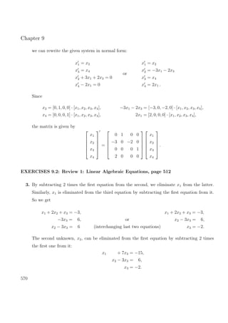 Chapter 9
we can rewrite the given system in normal form:
x1 = x2
x3 = x4
x2 + 3x1 + 2x3 = 0
x4 − 2x1 = 0
or
x1 = x2
x2 = −3x1 − 2x3
x3 = x4
x4 = 2x1 .
Since
x2 = [0, 1, 0, 0] · [x1, x2, x3, x4], −3x1 − 2x3 = [−3, 0, −2, 0] · [x1, x2, x3, x4],
x4 = [0, 0, 0, 1] · [x1, x2, x3, x4], 2x1 = [2, 0, 0, 0] · [x1, x2, x3, x4],
the matrix is given by






x1
x2
x3
x4






=






0 1 0 0
−3 0 −2 0
0 0 0 1
2 0 0 0












x1
x2
x3
x4






.
EXERCISES 9.2: Review 1: Linear Algebraic Equations, page 512
3. By subtracting 2 times the ﬁrst equation from the second, we eliminate x1 from the latter.
Similarly, x1 is eliminated from the third equation by subtracting the ﬁrst equation from it.
So we get
x1 + 2x2 + x3 = −3,
−3x3 = 6,
x2 − 3x3 = 6
or
(interchanging last two equations)
x1 + 2x2 + x3 = −3,
x2 − 3x3 = 6,
x3 = −2.
The second unknown, x2, can be eliminated from the ﬁrst equation by subtracting 2 times
the ﬁrst one from it:
x1 + 7x3 = −15,
x2 − 3x3 = 6,
x3 = −2.
570
 