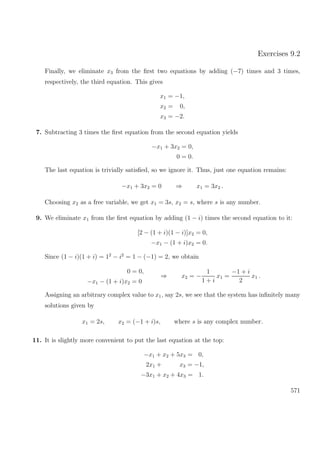 Exercises 9.2
Finally, we eliminate x3 from the ﬁrst two equations by adding (−7) times and 3 times,
respectively, the third equation. This gives
x1 = −1,
x2 = 0,
x3 = −2.
7. Subtracting 3 times the ﬁrst equation from the second equation yields
−x1 + 3x2 = 0,
0 = 0.
The last equation is trivially satisﬁed, so we ignore it. Thus, just one equation remains:
−x1 + 3x2 = 0 ⇒ x1 = 3x2 .
Choosing x2 as a free variable, we get x1 = 3s, x2 = s, where s is any number.
9. We eliminate x1 from the ﬁrst equation by adding (1 − i) times the second equation to it:
[2 − (1 + i)(1 − i)]x2 = 0,
−x1 − (1 + i)x2 = 0.
Since (1 − i)(1 + i) = 12
− i2
= 1 − (−1) = 2, we obtain
0 = 0,
−x1 − (1 + i)x2 = 0
⇒ x2 = −
1
1 + i
x1 =
−1 + i
2
x1 .
Assigning an arbitrary complex value to x1, say 2s, we see that the system has inﬁnitely many
solutions given by
x1 = 2s, x2 = (−1 + i)s, where s is any complex number.
11. It is slightly more convenient to put the last equation at the top:
−x1 + x2 + 5x3 = 0,
2x1 + x3 = −1,
−3x1 + x2 + 4x3 = 1.
571
 