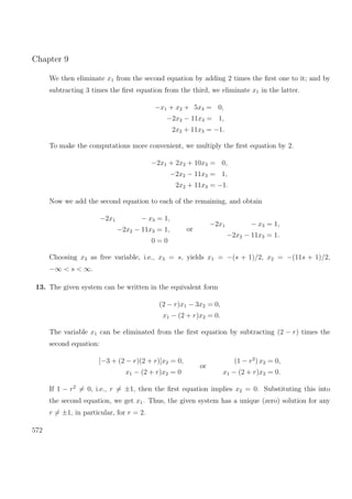Chapter 9
We then eliminate x1 from the second equation by adding 2 times the ﬁrst one to it; and by
subtracting 3 times the ﬁrst equation from the third, we eliminate x1 in the latter.
−x1 + x2 + 5x3 = 0,
−2x2 − 11x3 = 1,
2x2 + 11x3 = −1.
To make the computations more convenient, we multiply the ﬁrst equation by 2.
−2x1 + 2x2 + 10x3 = 0,
−2x2 − 11x3 = 1,
2x2 + 11x3 = −1.
Now we add the second equation to each of the remaining, and obtain
−2x1 − x3 = 1,
−2x2 − 11x3 = 1,
0 = 0
or
−2x1 − x3 = 1,
−2x2 − 11x3 = 1.
Choosing x3 as free variable, i.e., x3 = s, yields x1 = −(s + 1)/2, x2 = −(11s + 1)/2,
−∞ < s < ∞.
13. The given system can be written in the equivalent form
(2 − r)x1 − 3x2 = 0,
x1 − (2 + r)x2 = 0.
The variable x1 can be eliminated from the ﬁrst equation by subtracting (2 − r) times the
second equation:
[−3 + (2 − r)(2 + r)]x2 = 0,
x1 − (2 + r)x2 = 0
or
(1 − r2
) x2 = 0,
x1 − (2 + r)x2 = 0.
If 1 − r2
= 0, i.e., r = ±1, then the ﬁrst equation implies x2 = 0. Substituting this into
the second equation, we get x1. Thus, the given system has a unique (zero) solution for any
r = ±1, in particular, for r = 2.
572
 
