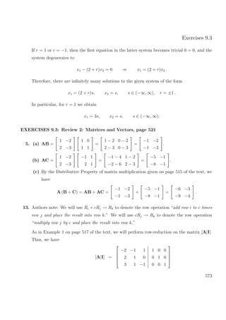 Exercises 9.3
If r = 1 or r = −1, then the ﬁrst equation in the latter system becomes trivial 0 = 0, and the
system degenerates to
x1 − (2 + r)x2 = 0 ⇒ x1 = (2 + r)x2 .
Therefore, there are inﬁnitely many solutions to the given system of the form
x1 = (2 + r)s, x2 = s, s ∈ (−∞, ∞), r = ±1 .
In particular, for r = 1 we obtain
x1 = 3s, x2 = s, s ∈ (−∞, ∞).
EXERCISES 9.3: Review 2: Matrices and Vectors, page 521
5. (a) AB =
1 −2
2 −3
1 0
1 1
=
1 − 2 0 − 2
2 − 3 0 − 3
=
−1 −2
−1 −3
.
(b) AC =
1 −2
2 −3
−1 1
2 1
=
−1 − 4 1 − 2
−2 − 6 2 − 3
=
−5 −1
−8 −1
.
(c) By the Distributive Property of matrix multiplication given on page 515 of the text, we
have
A (B + C) = AB + AC =
−1 −2
−1 −3
+
−5 −1
−8 −1
=
−6 −3
−9 −4
.
13. Authors note: We will use Ri + cRj → Rk to denote the row operation “add row i to c times
row j and place the result into row k.” We will use cRj → Rk to denote the row operation
“multiply row j by c and place the result into row k.”
As in Example 1 on page 517 of the text, we will perform row-reduction on the matrix [A|I].
Thus, we have
[A|I] =




−2 −1 1
2 1 0
3 1 −1
1 0 0
0 1 0
0 0 1




573
 
