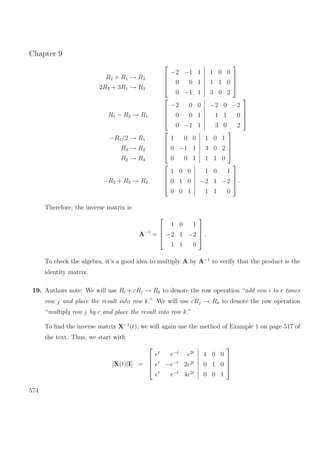 Chapter 9
R2 + R1 → R2
2R3 + 3R1 → R3




−2 −1 1
0 0 1
0 −1 1
1 0 0
1 1 0
3 0 2




R1 − R3 → R1




−2 0 0
0 0 1
0 −1 1
−2 0 −2
1 1 0
3 0 2




−R1/2 → R1
R3 → R2
R2 → R3




1 0 0
0 −1 1
0 0 1
1 0 1
3 0 2
1 1 0




−R2 + R3 → R2




1 0 0
0 1 0
0 0 1
1 0 1
−2 1 −2
1 1 0



 .
Therefore, the inverse matrix is
A−1
=




1 0 1
−2 1 −2
1 1 0



 .
To check the algebra, it’s a good idea to multiply A by A−1
to verify that the product is the
identity matrix.
19. Authors note: We will use Ri + cRj → Rk to denote the row operation “add row i to c times
row j and place the result into row k.” We will use cRj → Rk to denote the row operation
“multiply row j by c and place the result into row k.”
To ﬁnd the inverse matrix X−1
(t), we will again use the method of Example 1 on page 517 of
the text. Thus, we start with
[X(t)|I] =




et
e−t
e2t
et
−e−t
2e2t
et
e−t
4e2t
1 0 0
0 1 0
0 0 1




574
 