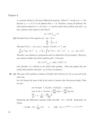 Chapter 2
is a general solution to the given diﬀerential equation. Unless C = 0 and so y = x, the
function y = x + C/x2
is not deﬁned when x = 0. Therefore, among all solutions, the
only function deﬁned at x = 0 is φ(x) = x, and the initial value problem with y(0) = y0
has a solution (and unique) if and only if
y0 = φ(x)
x=0
= 0.
(b) Standard form of the equation xy − 2y = 3x is
dy
dx
−
2
x
y = 3.
This gives P(x) = −2/x, µ(x) = exp (−2/x)dx = x−2
, and
d
dx
x−2
y = 3x−2
⇒ x−2
y = 3x−2
dx = −3x−1
+ C ⇒ y = −3x + Cx2
.
Therefore, any solution is a polynomial and so is deﬁned for all real numbers. Moreover,
any solution satisﬁes the initial condition y(0) = 0 because
−3x + Cx2
x=0
= −3(0) + C(0)2
= 0
and, therefore, is a solution to the initial value problem. (This also implies that the
initial value problem with y(0) = y0 = 0 has no solution.)
35. (a) This part of the problem is similar to Problem 33 in Section 2.2. So, we proceed in the
same way.
Let A(t) denote the mass of salt in the tank at t minutes after the process begins. Then
we have
rate of input = 5 L/min × 0.2 kg/L = 1 kg/min ,
rate of exit = 5 L/min ×
A(t)
500
kg/L =
A(t)
100
kg/min ,
dA
dt
= 1 −
A
100
=
100 − A
100
.
Separating this diﬀerential equation yields dA/(100 − A) = dt/100. Integrating, we
obtain
− ln |100 − A| =
t
100
+ C1 ⇒ |100 − A| = e−t/100−C1
= e−C1
e−t/100
54
 