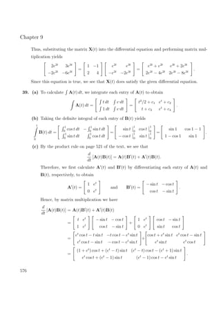 Chapter 9
Thus, substituting the matrix X(t) into the diﬀerential equation and performing matrix mul-
tiplication yields
2e2t
3e3t
−2e2t
−6e3t
=
1 −1
2 4
e2t
e3t
−e2t
−2e3t
=
e2t
+ e2t
e3t
+ 2e3t
2e2t
− 4e2t
2e3t
− 8e3t
.
Since this equation is true, we see that X(t) does satisfy the given diﬀerential equation.
39. (a) To calculate A(t) dt, we integrate each entry of A(t) to obtain
A(t) dt =
t dt e,
dt
1 dt e,
dt
=
t2
/2 + c1 et
+ c2
t + c3 et
+ c4
.
(b) Taking the deﬁnite integral of each entry of B(t) yields
1
0
B(t) dt =
1
0
cos t dt −
1
0
sin t dt
1
0
sin t dt
1
0
cos t dt
=
sin t
1
0
cos t
1
0
− cos t
1
0
sin t
1
0
=
sin 1 cos 1 − 1
1 − cos 1 sin 1
.
(c) By the product rule on page 521 of the text, we see that
d
dt
[A(t)B(t)] = A(t)B (t) + A (t)B(t).
Therefore, we ﬁrst calculate A (t) and B (t) by diﬀerentiating each entry of A(t) and
B(t), respectively, to obtain
A (t) =
1 et
0 et
and B (t) =
− sin t − cos t
cos t − sin t
.
Hence, by matrix multiplication we have
d
dt
[A(t)B(t)] = A(t)B (t) + A (t)B(t)
=
t et
1 et
− sin t − cos t
cos t − sin t
+
1 et
0 et
cos t − sin t
sin t cos t
=
et
cos t − t sin t −t cos t − et
sin t
et
cos t − sin t − cos t − et
sin t
+
cos t + et
sin t et
cos t − sin t
et
sin t et
cos t
=
(1 + et
) cos t + (et
− t) sin t (et
− t) cos t − (et
+ 1) sin t
et
cos t + (et
− 1) sin t (et
− 1) cos t − et
sin t
.
576
 