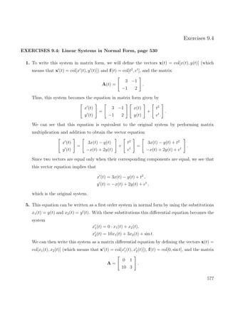 Exercises 9.4
EXERCISES 9.4: Linear Systems in Normal Form, page 530
1. To write this system in matrix form, we will deﬁne the vectors x(t) = col[x(t), y(t)] (which
means that x (t) = col[x (t), y (t)]) and f(t) = col[t2
, et
], and the matrix
A(t) =
3 −1
−1 2
.
Thus, this system becomes the equation in matrix form given by
x (t)
y (t)
=
3 −1
−1 2
x(t)
y(t)
+
t2
et
.
We can see that this equation is equivalent to the original system by performing matrix
multiplication and addition to obtain the vector equation
x (t)
y (t)
=
3x(t) − y(t)
−x(t) + 2y(t)
+
t2
et
=
3x(t) − y(t) + t2
−x(t) + 2y(t) + et
.
Since two vectors are equal only when their corresponding components are equal, we see that
this vector equation implies that
x (t) = 3x(t) − y(t) + t2
,
y (t) = −x(t) + 2y(t) + et
,
which is the original system.
5. This equation can be written as a ﬁrst order system in normal form by using the substitutions
x1(t) = y(t) and x2(t) = y (t). With these substitutions this diﬀerential equation becomes the
system
x1(t) = 0 · x1(t) + x2(t),
x2(t) = 10x1(t) + 3x2(t) + sin t.
We can then write this system as a matrix diﬀerential equation by deﬁning the vectors x(t) =
col[x1(t), x2(t)] (which means that x (t) = col[x1(t), x2(t)]), f(t) = col[0, sin t], and the matrix
A =
0 1
10 3
.
577
 