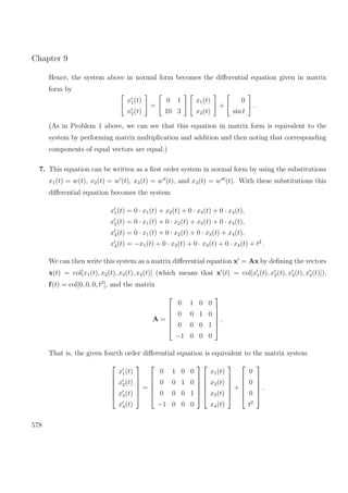 Chapter 9
Hence, the system above in normal form becomes the diﬀerential equation given in matrix
form by
x1(t)
x2(t)
=
0 1
10 3
x1(t)
x2(t)
+
0
sin t
.
(As in Problem 1 above, we can see that this equation in matrix form is equivalent to the
system by performing matrix multiplication and addition and then noting that corresponding
components of equal vectors are equal.)
7. This equation can be written as a ﬁrst order system in normal form by using the substitutions
x1(t) = w(t), x2(t) = w (t), x3(t) = w (t), and x4(t) = w (t). With these substitutions this
diﬀerential equation becomes the system
x1(t) = 0 · x1(t) + x2(t) + 0 · x3(t) + 0 · x4(t),
x2(t) = 0 · x1(t) + 0 · x2(t) + x3(t) + 0 · x4(t),
x3(t) = 0 · x1(t) + 0 · x2(t) + 0 · x3(t) + x4(t),
x4(t) = −x1(t) + 0 · x2(t) + 0 · x3(t) + 0 · x4(t) + t2
.
We can then write this system as a matrix diﬀerential equation x = Ax by deﬁning the vectors
x(t) = col[x1(t), x2(t), x3(t), x4(t)] (which means that x (t) = col[x1(t), x2(t), x3(t), x4(t)]),
f(t) = col[0, 0, 0, t2
], and the matrix
A =






0 1 0 0
0 0 1 0
0 0 0 1
−1 0 0 0






.
That is, the given fourth order diﬀerential equation is equivalent to the matrix system






x1(t)
x2(t)
x3(t)
x4(t)






=






0 1 0 0
0 0 1 0
0 0 0 1
−1 0 0 0












x1(t)
x2(t)
x3(t)
x4(t)






+






0
0
0
t2






.
578
 