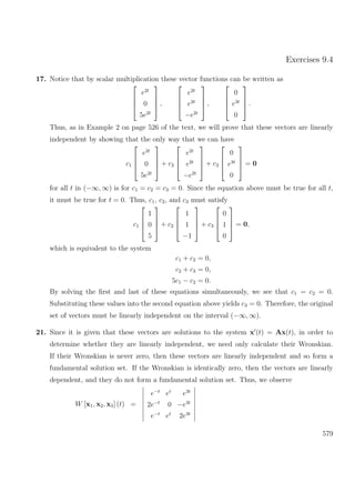 Exercises 9.4
17. Notice that by scalar multiplication these vector functions can be written as




e2t
0
5e2t



 ,




e2t
e2t
−e2t



 ,




0
e3t
0



 .
Thus, as in Example 2 on page 526 of the text, we will prove that these vectors are linearly
independent by showing that the only way that we can have
c1




e2t
0
5e2t



 + c2




e2t
e2t
−e2t



 + c3




0
e3t
0



 = 0
for all t in (−∞, ∞) is for c1 = c2 = c3 = 0. Since the equation above must be true for all t,
it must be true for t = 0. Thus, c1, c2, and c3 must satisfy
c1




1
0
5



 + c2




1
1
−1



 + c3




0
1
0



 = 0,
which is equivalent to the system
c1 + c2 = 0,
c2 + c3 = 0,
5c1 − c2 = 0.
By solving the ﬁrst and last of these equations simultaneously, we see that c1 = c2 = 0.
Substituting these values into the second equation above yields c3 = 0. Therefore, the original
set of vectors must be linearly independent on the interval (−∞, ∞).
21. Since it is given that these vectors are solutions to the system x (t) = Ax(t), in order to
determine whether they are linearly independent, we need only calculate their Wronskian.
If their Wronskian is never zero, then these vectors are linearly independent and so form a
fundamental solution set. If the Wronskian is identically zero, then the vectors are linearly
dependent, and they do not form a fundamental solution set. Thus, we observe
W [x1, x2, x3] (t) =
e−t
et
e3t
2e−t
0 −e3t
e−t
et
2e3t
579
 