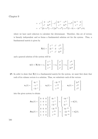 Chapter 9
= e−t 0 −e3t
et
2e3t
− et 2e−t
−e3t
e−t
2e3t
+ e3t 2e−t
0
e−t
et
= e−t
0 + e4t
− et
4e2t
+ e2t
+ e3t
(2 − 0) = −2e3t
= 0,
where we have used cofactors to calculate the determinant. Therefore, this set of vectors
is linearly independent and so forms a fundamental solution set for the system. Thus, a
fundamental matrix is given by
X(t) =




e−t
et
e3t
2e−t
0 −e3t
e−t
et
2e3t



 ,
and a general solution of the system will be
x(t) = X(t)c = c1




e−t
2e−t
e−t



 + c2




et
0
et



 + c3




e3t
−e3t
2e3t



 .
27. In order to show that X(t) is a fundamental matrix for the system, we must ﬁrst show that
each of its column vectors is a solution. Thus, we substitute each of the vectors
x1(t) =




6e−t
−e−t
−5e−t



 , x2(t) =




−3e−2t
e−2t
e−2t



 , x3(t) =




2e3t
e3t
e3t




into the given system to obtain
Ax1(t) =




0 6 0
1 0 1
1 1 0








6e−t
−e−t
−5e−t



 =




−6e−t
e−t
5e−t



 = x1(t),
Ax2(t) =




0 6 0
1 0 1
1 1 0








−3e−2t
e−2t
e−2t



 =




6e−2t
−2e−2t
−2e−2t



 = x2(t),
580
 
