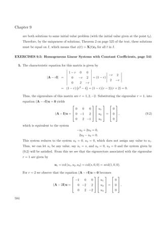 Chapter 9
are both solutions to same initial value problem (with the initial value given at the point t0).
Therefore, by the uniqueness of solutions, Theorem 2 on page 525 of the text, these solutions
must be equal on I, which means that φ(t) = X(t)c0 for all t in I.
EXERCISES 9.5: Homogeneous Linear Systems with Constant Coeﬃcients, page 541
5. The characteristic equation for this matrix is given by
|A − rI| =
1 − r 0 0
0 −r 2
0 2 −r
= (1 − r)
−r 2
2 −r
= (1 − r) r2
− 4 = (1 − r)(r − 2)(r + 2) = 0.
Thus, the eigenvalues of this matrix are r = 1, 2, −2. Substituting the eigenvalue r = 1, into
equation (A − rI)u = 0 yields
(A − I)u =




0 0 0
0 −1 2
0 2 −1








u1
u2
u3



 =




0
0
0



 , (9.2)
which is equivalent to the system
−u2 + 2u3 = 0,
2u2 − u3 = 0.
This system reduces to the system u2 = 0, u3 = 0, which does not assign any value to u1.
Thus, we can let u1 be any value, say u1 = s, and u2 = 0, u3 = 0 and the system given by
(9.2) will be satisﬁed. From this we see that the eigenvectors associated with the eigenvalue
r = 1 are given by
u1 = col (u1, u2, u3) = col(s, 0, 0) = scol(1, 0, 0).
For r = 2 we observe that the equation (A − rI)u = 0 becomes
(A − 2I)u =




−1 0 0
0 −2 2
0 2 −2








u1
u2
u3



 =




0
0
0



 ,
584
 
