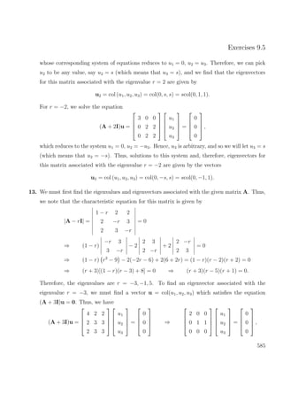 Exercises 9.5
whose corresponding system of equations reduces to u1 = 0, u2 = u3. Therefore, we can pick
u2 to be any value, say u2 = s (which means that u3 = s), and we ﬁnd that the eigenvectors
for this matrix associated with the eigenvalue r = 2 are given by
u2 = col (u1, u2, u3) = col(0, s, s) = scol(0, 1, 1).
For r = −2, we solve the equation
(A + 2I)u =




3 0 0
0 2 2
0 2 2








u1
u2
u3



 =




0
0
0



 ,
which reduces to the system u1 = 0, u2 = −u3. Hence, u3 is arbitrary, and so we will let u3 = s
(which means that u2 = −s). Thus, solutions to this system and, therefore, eigenvectors for
this matrix associated with the eigenvalue r = −2 are given by the vectors
u3 = col (u1, u2, u3) = col(0, −s, s) = scol(0, −1, 1).
13. We must ﬁrst ﬁnd the eigenvalues and eigenvectors associated with the given matrix A. Thus,
we note that the characteristic equation for this matrix is given by
|A − rI| =
1 − r 2 2
2 −r 3
2 3 −r
= 0
⇒ (1 − r)
−r 3
3 −r
− 2
2 3
2 −r
+ 2
2 −r
2 3
= 0
⇒ (1 − r) r2
− 9 − 2(−2r − 6) + 2(6 + 2r) = (1 − r)(r − 2)(r + 2) = 0
⇒ (r + 3)[(1 − r)(r − 3) + 8] = 0 ⇒ (r + 3)(r − 5)(r + 1) = 0.
Therefore, the eigenvalues are r = −3, −1, 5. To ﬁnd an eigenvector associated with the
eigenvalue r = −3, we must ﬁnd a vector u = col(u1, u2, u3) which satisﬁes the equation
(A + 3I)u = 0. Thus, we have
(A + 3I)u =




4 2 2
2 3 3
2 3 3








u1
u2
u3



 =




0
0
0



 ⇒




2 0 0
0 1 1
0 0 0








u1
u2
u3



 =




0
0
0



 ,
585
 