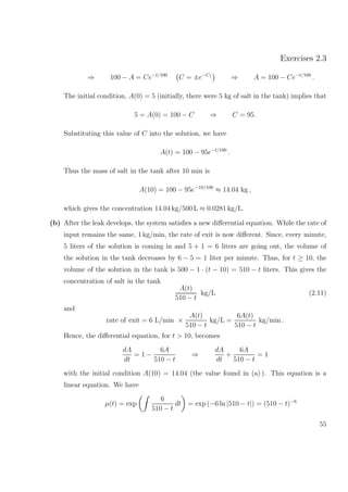 Exercises 2.3
⇒ 100 − A = Ce−t/100
C = ±e−C1
⇒ A = 100 − Ce−t/100
.
The initial condition, A(0) = 5 (initially, there were 5 kg of salt in the tank) implies that
5 = A(0) = 100 − C ⇒ C = 95.
Substituting this value of C into the solution, we have
A(t) = 100 − 95e−t/100
.
Thus the mass of salt in the tank after 10 min is
A(10) = 100 − 95e−10/100
≈ 14.04 kg ,
which gives the concentration 14.04 kg/500 L ≈ 0.0281 kg/L.
(b) After the leak develops, the system satisﬁes a new diﬀerential equation. While the rate of
input remains the same, 1 kg/min, the rate of exit is now diﬀerent. Since, every minute,
5 liters of the solution is coming in and 5 + 1 = 6 liters are going out, the volume of
the solution in the tank decreases by 6 − 5 = 1 liter per minute. Thus, for t ≥ 10, the
volume of the solution in the tank is 500 − 1 · (t − 10) = 510 − t liters. This gives the
concentration of salt in the tank
A(t)
510 − t
kg/L (2.11)
and
rate of exit = 6 L/min ×
A(t)
510 − t
kg/L =
6A(t)
510 − t
kg/min .
Hence, the diﬀerential equation, for t > 10, becomes
dA
dt
= 1 −
6A
510 − t
⇒
dA
dt
+
6A
510 − t
= 1
with the initial condition A(10) = 14.04 (the value found in (a) ). This equation is a
linear equation. We have
µ(t) = exp
6
510 − t
dt = exp (−6 ln |510 − t|) = (510 − t)−6
55
 