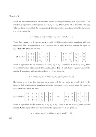 Chapter 9
where we have obtained the last equation above by using elementary row operations. This
equation is equivalent to the system u1 = 0, u2 = −u3. Hence, if we let u3 have the arbitrary
value s1, then we see that, for the matrix A, the eigenvectors associated with the eigenvalue
r = −3 are given by
u = col (u1, u2, u3) = col (0, −s1, s1) = s1col(0, −1, 1).
Thus, if we choose s1 = 1, then vector u1 = col(0, −1, 1) is one eigenvector associated with this
eigenvalue. For the eigenvalue r = −1, we must ﬁnd a vector u which satisﬁes the equation
(A + I)u = 0. Thus, we see that
(A + I)u =




2 2 2
2 1 3
2 3 1








u1
u2
u3



 =




0
0
0



 ⇒




1 2 0
0 1 −1
0 0 0








u1
u2
u3



 =




0
0
0



 ,
which is equivalent to the system u1 = −2u2, u3 = u2. Therefore, if we let u2 = s2, then
we see that vectors which satisfy the equation (A + I)u = 0 and, hence, eigenvectors for the
matrix A associated with the eigenvalue r = −1 are given by
u = col (u1, u2, u3) = col (−2s2, s2, s2) = s2col(−2, 1, 1).
By letting s2 = 1, we ﬁnd that one such vector will be the vector u2 = col(−2, 1, 1). In
order to ﬁnd an eigenvector associated with the eigenvalue r = 5, we will solve the equation
(A − 5I)u = 0. Thus, we have
(A − 5I)u =




−4 2 2
2 −5 3
2 3 −5








u1
u2
u3



 =




0
0
0



 ⇒




1 0 −1
0 1 −1
0 0 0








u1
u2
u3



 =




0
0
0



 ,
which is equivalent to the system u1 = u3, u2 = u3. Thus, if we let u3 = s3, then, for the
matrix A, the eigenvectors associated with the eigenvalue r = 5 are given by
u = col (u1, u2, u3) = col (s3, s3, s3) = s3col(1, 1, 1).
586
 