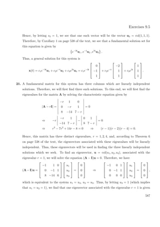 Exercises 9.5
Hence, by letting s3 = 1, we see that one such vector will be the vector u3 = col(1, 1, 1).
Therefore, by Corollary 1 on page 538 of the text, we see that a fundamental solution set for
this equation is given by
e−3t
u1 , e−t
u2 , e5t
u3 .
Thus, a general solution for this system is
x(t) = c1e−3t
u1 + c2e−t
u2 + c3e5t
u3 = c1e−3t




0
−1
1



 + c2e−t




−2
1
1



 + c3e5t




1
1
1



 .
21. A fundamental matrix for this system has three columns which are linearly independent
solutions. Therefore, we will ﬁrst ﬁnd three such solutions. To this end, we will ﬁrst ﬁnd the
eigenvalues for the matrix A by solving the characteristic equation given by
|A − rI| =
−r 1 0
0 −r 1
8 −14 7 − r
= 0
⇒ −r
−r 1
−14 7 − r
−
0 1
8 7 − r
= 0
⇒ r3
− 7r2
+ 14r − 8 = 0 ⇒ (r − 1)(r − 2)(r − 4) = 0.
Hence, this matrix has three distinct eigenvalues, r = 1, 2, 4, and, according to Theorem 6
on page 538 of the text, the eigenvectors associated with these eigenvalues will be linearly
independent. Thus, these eigenvectors will be used in ﬁnding the three linearly independent
solutions which we seek. To ﬁnd an eigenvector, u = col(u1, u2, u3), associated with the
eigenvalue r = 1, we will solve the equation (A − I)u = 0. Therefore, we have
(A − I)u =




−1 1 0
0 −1 1
8 −14 6








u1
u2
u3



 =




0
0
0



 ⇒




−1 0 1
0 −1 1
0 0 0








u1
u2
u3



 =




0
0
0



 ,
which is equivalent to the system u1 = u3, u2 = u3. Thus, by letting u3 = 1 (which implies
that u1 = u2 = 1), we ﬁnd that one eigenvector associated with the eigenvalue r = 1 is given
587
 