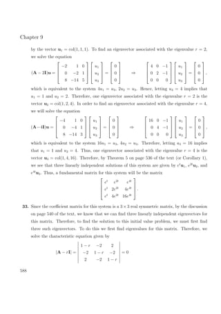 Chapter 9
by the vector u1 = col(1, 1, 1). To ﬁnd an eigenvector associated with the eigenvalue r = 2,
we solve the equation
(A − 2I)u =




−2 1 0
0 −2 1
8 −14 5








u1
u2
u3



 =




0
0
0



 ⇒




4 0 −1
0 2 −1
0 0 0








u1
u2
u3



 =




0
0
0



 ,
which is equivalent to the system 4u1 = u3, 2u2 = u3. Hence, letting u3 = 4 implies that
u1 = 1 and u2 = 2. Therefore, one eigenvector associated with the eigenvalue r = 2 is the
vector u2 = col(1, 2, 4). In order to ﬁnd an eigenvector associated with the eigenvalue r = 4,
we will solve the equation
(A−4I)u =




−4 1 0
0 −4 1
8 −14 3








u1
u2
u3



 =




0
0
0



 ⇒




16 0 −1
0 4 −1
0 0 0








u1
u2
u3



 =




0
0
0



 ,
which is equivalent to the system 16u1 = u3, 4u2 = u3. Therefore, letting u3 = 16 implies
that u1 = 1 and u2 = 4. Thus, one eigenvector associated with the eigenvalue r = 4 is the
vector u3 = col(1, 4, 16). Therefore, by Theorem 5 on page 536 of the text (or Corollary 1),
we see that three linearly independent solutions of this system are given by et
u1, e2t
u2, and
e4t
u3. Thus, a fundamental matrix for this system will be the matrix




et
e2t
e4t
et
2e2t
4e4t
et
4e2t
16e4t



 .
33. Since the coeﬃcient matrix for this system is a 3 ×3 real symmetric matrix, by the discussion
on page 540 of the text, we know that we can ﬁnd three linearly independent eigenvectors for
this matrix. Therefore, to ﬁnd the solution to this initial value problem, we must ﬁrst ﬁnd
three such eigenvectors. To do this we ﬁrst ﬁnd eigenvalues for this matrix. Therefore, we
solve the characteristic equation given by
|A − rI| =
1 − r −2 2
−2 1 − r −2
2 −2 1 − r
= 0
588
 