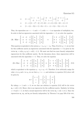 Exercises 9.5
⇒ (1 − r)
1 − r −2
−2 1 − r
+ 2
−2 −2
2 1 − r
+ 2
−2 1 − r
2 −2
= 0
⇒ (1 − r) (1 − r)2
− 4 + 2 [−2(1 − r) + 4] + 2 [4 − 2(1 − r)] = 0
⇒ (1 − r)(r − 3)(r + 1) + 8(r + 1) = −(r + 1)(r − 5)(r + 1) = 0.
Thus, the eigenvalues are r = −1 and r = 5, with r = −1 an eigenvalue of multiplicity two.
In order to ﬁnd an eigenvector associated with the eigenvalue r = 5, we solve the equation
(A − 5I)u =




−4 −2 2
−2 −4 −2
2 −2 −4








u1
u2
u3



 =




0
0
0



 ⇒




1 0 −1
0 1 1
0 0 0








u1
u2
u3



 =




0
0
0



 .
This equation is equivalent to the system u1 = u3, u2 = −u3. Thus, if we let u3 = 1, we see that
for this coeﬃcient matrix an eigenvector associated with the eigenvalue r = 5 is given by the
vector u1 = col(u1, u2, u3) = col(1, −1, 1). We must now ﬁnd two more linearly independent
eigenvectors for this coeﬃcient matrix. By the discussion above, these eigenvectors will be
associated with the eigenvalue r = 1. Thus, we solve the equation
(A + I)u =




2 −2 2
−2 2 −2
2 −2 2








u1
u2
u3



 =




0
0
0



 ⇒




1 −1 1
0 0 0
0 0 0








u1
u2
u3



 =




0
0
0



, (9.3)
which is equivalent to the equation u1 − u2 + u3 = 0. Therefore, if we arbitrarily assign the
value s to u2 and v to u3, we see that u1 = s − v, and solutions to equation (9.3) above will
be given by
u =




s − v
s
v



 = s




1
1
0



 + v




−1
0
1



 .
By taking s = 1 and v = 0, we see that one solution to equation (9.3) will be the vector
u2 = col(1, 1, 0). Hence, this is one eigenvector for the coeﬃcient matrix. Similarly, by letting
s = 0 and v = 1, we ﬁnd a second eigenvector will be the vector u3 = col(−1, 0, 1). Since the
eigenvectors u1, u2, and u3 are linearly independent, by Theorem 5 on page 536 of the text,
589
 