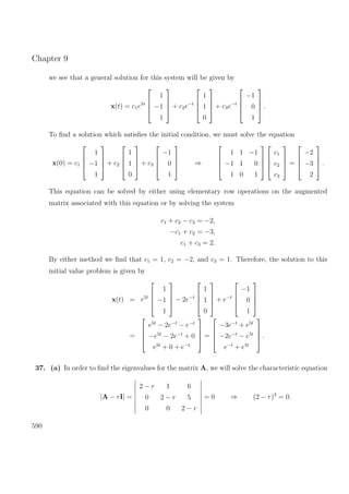 Chapter 9
we see that a general solution for this system will be given by
x(t) = c1e5t




1
−1
1



 + c2e−t




1
1
0



 + c3e−t




−1
0
1



 .
To ﬁnd a solution which satisﬁes the initial condition, we must solve the equation
x(0) = c1




1
−1
1



 + c2




1
1
0



 + c3




−1
0
1



 ⇒




1 1 −1
−1 1 0
1 0 1








c1
c2
c3



 =




−2
−3
2



 .
This equation can be solved by either using elementary row operations on the augmented
matrix associated with this equation or by solving the system
c1 + c2 − c3 = −2,
−c1 + c2 = −3,
c1 + c3 = 2.
By either method we ﬁnd that c1 = 1, c2 = −2, and c3 = 1. Therefore, the solution to this
initial value problem is given by
x(t) = e5t




1
−1
1



 − 2e−t




1
1
0



 + e−t




−1
0
1




=




e5t
− 2e−t
− e−t
−e5t
− 2e−t
+ 0
e5t
+ 0 + e−t



 =




−3e−t
+ e5t
−2e−t
− e5t
e−t
+ e5t



 .
37. (a) In order to ﬁnd the eigenvalues for the matrix A, we will solve the characteristic equation
|A − rI| =
2 − r 1 6
0 2 − r 5
0 0 2 − r
= 0 ⇒ (2 − r)3
= 0.
590
 