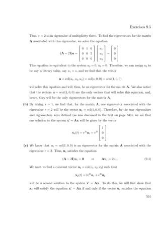 Exercises 9.5
Thus, r = 2 is an eigenvalue of multiplicity three. To ﬁnd the eigenvectors for the matrix
A associated with this eigenvalue, we solve the equation
(A − 2I)u =




0 1 6
0 0 5
0 0 0








u1
u2
u3



 =




0
0
0



 .
This equation is equivalent to the system u2 = 0, u3 = 0. Therefore, we can assign u1 to
be any arbitrary value, say u1 = s, and we ﬁnd that the vector
u = col(u1, u2, u3) = col(s, 0, 0) = scol(1, 0, 0)
will solve this equation and will, thus, be an eigenvector for the matrix A. We also notice
that the vectors u = scol(1, 0, 0) are the only vectors that will solve this equation, and,
hence, they will be the only eigenvectors for the matrix A.
(b) By taking s = 1, we ﬁnd that, for the matrix A, one eigenvector associated with the
eigenvalue r = 2 will be the vector u1 = col(1, 0, 0). Therefore, by the way eigenvalues
and eigenvectors were deﬁned (as was discussed in the text on page 533), we see that
one solution to the system x = Ax will be given by the vector
x1(t) = e2t
u1 = e2t




1
0
0



 .
(c) We know that u1 = col(1, 0, 0) is an eigenvector for the matrix A associated with the
eigenvalue r = 2. Thus, u1 satisﬁes the equation
(A − 2I)u1 = 0 ⇒ Au1 = 2u1 . (9.4)
We want to ﬁnd a constant vector u2 = col(v1, v2, v3) such that
x2(t) = te2t
u1 + e2t
u2
will be a second solution to the system x = Ax. To do this, we will ﬁrst show that
x2 will satisfy the equation x = Ax if and only if the vector u2 satisﬁes the equation
591
 