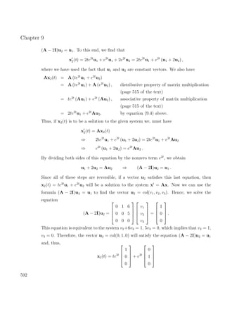 Chapter 9
(A − 2I)u2 = u1. To this end, we ﬁnd that
x2(t) = 2te2t
u1 + e2t
u1 + 2e2t
u2 = 2te2t
u1 + e2t
(u1 + 2u2) ,
where we have used the fact that u1 and u2 are constant vectors. We also have
Ax2(t) = A (te2t
u1 + e2t
u2)
= A (te2t
u1) + A (e2t
u2) , distributive property of matrix multiplication
(page 515 of the text)
= te2t
(Au1) + e2t
(Au2) , associative property of matrix multiplication
(page 515 of the text)
= 2te2t
u1 + e2t
Au2, by equation (9.4) above.
Thus, if x2(t) is to be a solution to the given system we, must have
x2(t) = Ax2(t)
⇒ 2te2t
u1 + e2t
(u1 + 2u2) = 2te2t
u1 + e2t
Au2
⇒ e2t
(u1 + 2u2) = e2t
Au2 .
By dividing both sides of this equation by the nonzero term e2t
, we obtain
u1 + 2u2 = Au2 ⇒ (A − 2I)u2 = u1 .
Since all of these steps are reversible, if a vector u2 satisﬁes this last equation, then
x2(t) = te2t
u1 + e2t
u2 will be a solution to the system x = Ax. Now we can use the
formula (A − 2I)u2 = u1 to ﬁnd the vector u2 = col(v1, v2, v3). Hence, we solve the
equation
(A − 2I)u2 =




0 1 6
0 0 5
0 0 0








v1
v2
v3



 =




1
0
0



 .
This equation is equivalent to the system v2+6v3 = 1, 5v3 = 0, which implies that v2 = 1,
v3 = 0. Therefore, the vector u2 = col(0, 1, 0) will satisfy the equation (A − 2I)u2 = u1
and, thus,
x2(t) = te2t




1
0
0



 + e2t




0
1
0




592
 