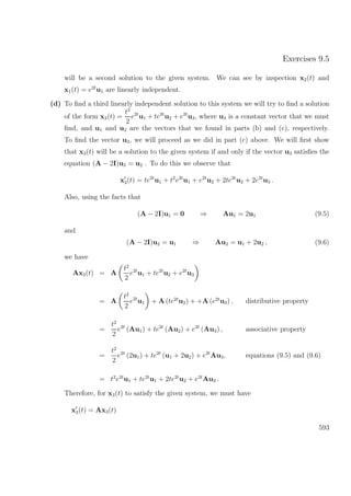 Exercises 9.5
will be a second solution to the given system. We can see by inspection x2(t) and
x1(t) = e2t
u1 are linearly independent.
(d) To ﬁnd a third linearly independent solution to this system we will try to ﬁnd a solution
of the form x3(t) =
t2
2
e2t
u1 + te2t
u2 + e2t
u3, where u3 is a constant vector that we must
ﬁnd, and u1 and u2 are the vectors that we found in parts (b) and (c), respectively.
To ﬁnd the vector u3, we will proceed as we did in part (c) above. We will ﬁrst show
that x3(t) will be a solution to the given system if and only if the vector u3 satisﬁes the
equation (A − 2I)u3 = u2 . To do this we observe that
x3(t) = te2t
u1 + t2
e2t
u1 + e2t
u2 + 2te2t
u2 + 2e2t
u3 .
Also, using the facts that
(A − 2I)u1 = 0 ⇒ Au1 = 2u1 (9.5)
and
(A − 2I)u2 = u1 ⇒ Au2 = u1 + 2u2 , (9.6)
we have
Ax3(t) = A
t2
2
e2t
u1 + te2t
u2 + e2t
u3
= A
t2
2
e2t
u1 + A (te2t
u2) + +A (e2t
u3) , distributive property
=
t2
2
e2t
(Au1) + te2t
(Au2) + e2t
(Au3) , associative property
=
t2
2
e2t
(2u1) + te2t
(u1 + 2u2) + e2t
Au3, equations (9.5) and (9.6)
= t2
e2t
u1 + te2t
u1 + 2te2t
u2 + e2t
Au3 .
Therefore, for x3(t) to satisfy the given system, we must have
x3(t) = Ax3(t)
593
 