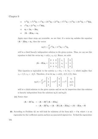 Chapter 9
⇒ te2t
u1 + t2
e2t
u1 + e2t
u2 + 2te2t
u2 + 2e2t
u3 = t2
e2t
u1 + te2t
u1 + 2te2t
u2 + e2t
Au3
⇒ e2t
u2 + 2e2t
u3 = e2t
Au3
⇒ u2 + 2u3 = Au3
⇒ (A − 2I)u3 = u2 .
Again since these steps are reversible, we see that, if a vector u3 satisﬁes the equation
(A − 2I)u3 = u2, then the vector
x3(t) =
t2
2
e2t
u1 + te2t
u2 + e2t
u3
will be a third linearly independent solution to the given system. Thus, we can use this
equation to ﬁnd the vector u3 = col(v1, v2, v3). Hence, we solve
(A − 2I)u3 =




0 1 6
0 0 5
0 0 0








v1
v2
v3



 =




0
1
0



 .
This equation is equivalent to the system v2 + 6v3 = 0, 5v3 = 1, which implies that
v3 = 1/5, v2 = −6/5. Therefore, if we let u3 = col(0, −6/5, 1/5), then
x3(t) =
t2
2
e2t




1
0
0



 + te2t




0
1
0



 + e2t




0
−6/5
1/5




will be a third solution to the given system and we see by inspection that this solution
is linearly independent from the solutions x1(t) and x2(t).
(e) Notice that
(A − 2I)3
u3 = (A − 2I)2
[(A − 2I)u3]
= (A − 2I)2
u2 = (A − 2I) [(A − 2I)u2] = (A − 2I)u1 = 0.
43. According to Problem 42, we will look for solutions of the form x(t) = tr
u, where r is an
eigenvalue for the coeﬃcient matrix and u is an associated eigenvector. To ﬁnd the eigenvalues
594
 