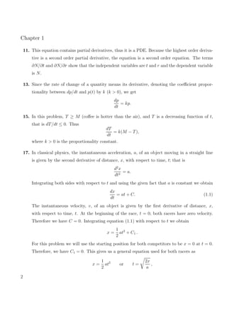 Chapter 1
11. This equation contains partial derivatives, thus it is a PDE. Because the highest order deriva-
tive is a second order partial derivative, the equation is a second order equation. The terms
∂N/∂t and ∂N/∂r show that the independent variables are t and r and the dependent variable
is N.
13. Since the rate of change of a quantity means its derivative, denoting the coeﬃcient propor-
tionality between dp/dt and p(t) by k (k > 0), we get
dp
dt
= kp.
15. In this problem, T ≥ M (coﬀee is hotter than the air), and T is a decreasing function of t,
that is dT/dt ≤ 0. Thus
dT
dt
= k(M − T),
where k > 0 is the proportionality constant.
17. In classical physics, the instantaneous acceleration, a, of an object moving in a straight line
is given by the second derivative of distance, x, with respect to time, t; that is
d2
x
dt2
= a.
Integrating both sides with respect to t and using the given fact that a is constant we obtain
dx
dt
= at + C. (1.1)
The instantaneous velocity, v, of an object is given by the ﬁrst derivative of distance, x,
with respect to time, t. At the beginning of the race, t = 0, both racers have zero velocity.
Therefore we have C = 0. Integrating equation (1.1) with respect to t we obtain
x =
1
2
at2
+ C1 .
For this problem we will use the starting position for both competitors to be x = 0 at t = 0.
Therefore, we have C1 = 0. This gives us a general equation used for both racers as
x =
1
2
at2
or t =
2x
a
,
2
 
