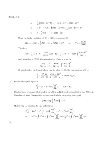 Chapter 2
⇒
d
dt
(510 − t)−6
A = 1 · (510 − t)−6
= (510 − t)−6
⇒ (510 − t)−6
A = (510 − t)−6
dt =
1
5
(510 − t)−5
+ C
⇒ A =
1
5
(510 − t) + C(510 − t)6
.
Using the initial condition, A(10) = 14.04, we compute C.
14.04 = A(10) =
1
5
(510 − 10) + C(510 − 10)6
⇒ C = −
85.96
(500)6
.
Therefore,
A(t) =
1
5
(510 − t) −
85.96
(500)6
(510 − t)6
=
1
5
(510 − t) − 85.96
510 − t
500
6
and, according to (2.11), the concentration of salt is given by
A(t)
510 − t
=
1
5
−
85.96
510 − t
·
510 − t
500
6
.
20 minutes after the leak develops, that is, when t = 30, the concentration will be
1
5
−
85.96
510 − 30
·
510 − 30
500
6
≈ 0.0598 kg/L .
37. We are solving the equation
dx
dt
+ 2x = 1 − cos
πt
12
, x(0) = 10.
This is a linear problem with dependent variable x and independent variable t so that P(t) = 2.
Therefore, to solve this equation we ﬁrst must ﬁnd the integrating factor µ(t).
µ(t) = exp 2 dt = e2t
.
Multiplying the equation by this factor yields
e2t dx
dt
+ 2xe2t
= e2t
1 − cos
πt
12
= e2t
− e2t
cos
πt
12
⇒ xe2t
= e2t
dt − e2t
cos
πt
12
dt =
1
2
e2t
− e2t
cos
πt
12
dt.
56
 