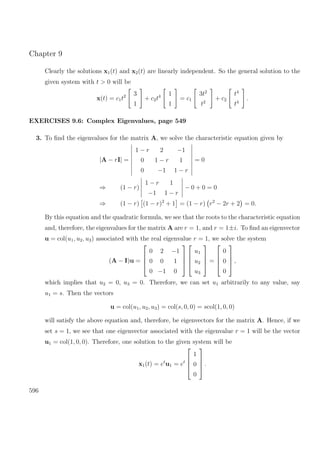 Chapter 9
Clearly the solutions x1(t) and x2(t) are linearly independent. So the general solution to the
given system with t > 0 will be
x(t) = c1t2 3
1
+ c2t4 1
1
= c1
3t2
t2
+ c2
t4
t4
.
EXERCISES 9.6: Complex Eigenvalues, page 549
3. To ﬁnd the eigenvalues for the matrix A, we solve the characteristic equation given by
|A − rI| =
1 − r 2 −1
0 1 − r 1
0 −1 1 − r
= 0
⇒ (1 − r)
1 − r 1
−1 1 − r
− 0 + 0 = 0
⇒ (1 − r) (1 − r)2
+ 1 = (1 − r) r2
− 2r + 2 = 0.
By this equation and the quadratic formula, we see that the roots to the characteristic equation
and, therefore, the eigenvalues for the matrix A are r = 1, and r = 1±i. To ﬁnd an eigenvector
u = col(u1, u2, u3) associated with the real eigenvalue r = 1, we solve the system
(A − I)u =




0 2 −1
0 0 1
0 −1 0








u1
u2
u3



 =




0
0
0



 ,
which implies that u2 = 0, u3 = 0. Therefore, we can set u1 arbitrarily to any value, say
u1 = s. Then the vectors
u = col(u1, u2, u3) = col(s, 0, 0) = scol(1, 0, 0)
will satisfy the above equation and, therefore, be eigenvectors for the matrix A. Hence, if we
set s = 1, we see that one eigenvector associated with the eigenvalue r = 1 will be the vector
u1 = col(1, 0, 0). Therefore, one solution to the given system will be
x1(t) = et
u1 = et




1
0
0



 .
596
 